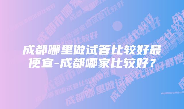 成都哪里做试管比较好最便宜-成都哪家比较好？