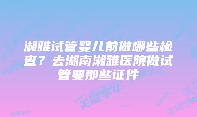 湘雅试管婴儿前做哪些检查？去湖南湘雅医院做试管要那些证件