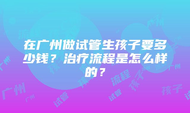 在广州做试管生孩子要多少钱？治疗流程是怎么样的？