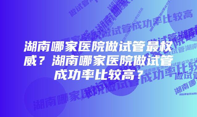 湖南哪家医院做试管最权威？湖南哪家医院做试管成功率比较高？