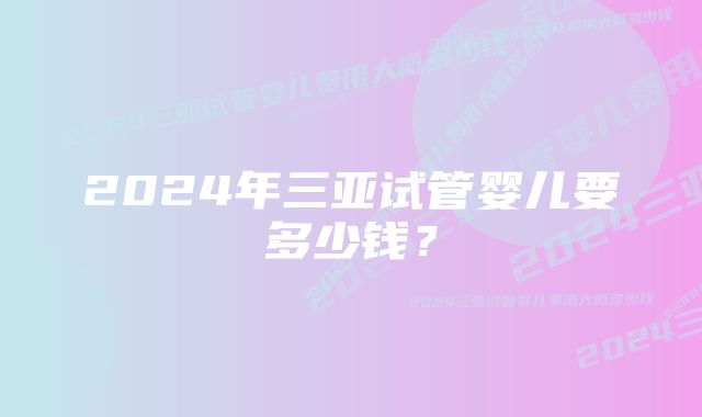 2024年三亚试管婴儿要多少钱？