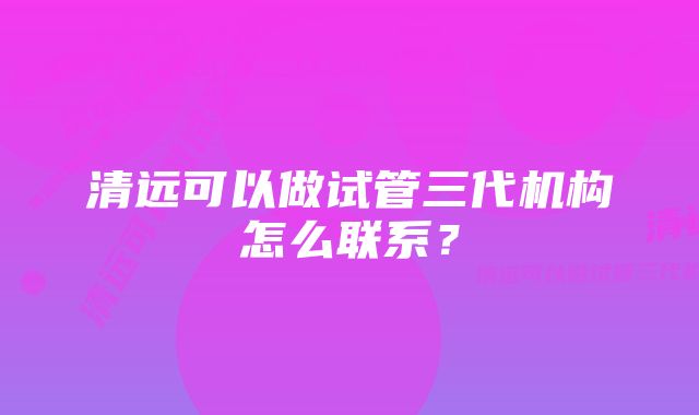 清远可以做试管三代机构怎么联系？