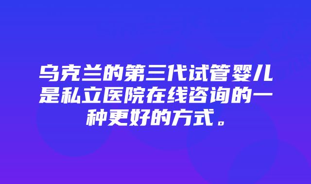 乌克兰的第三代试管婴儿是私立医院在线咨询的一种更好的方式。