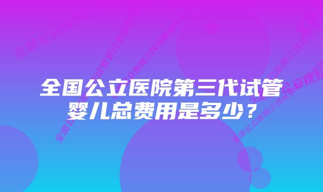 全国公立医院第三代试管婴儿总费用是多少？