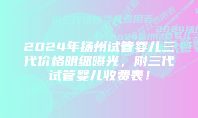 2024年扬州试管婴儿三代价格明细曝光，附三代试管婴儿收费表！