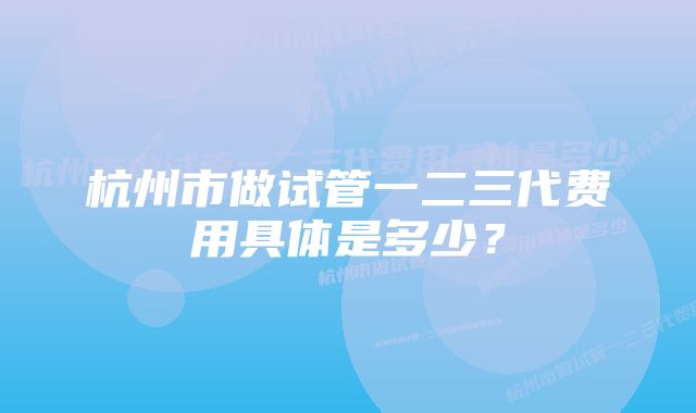 杭州市做试管一二三代费用具体是多少？