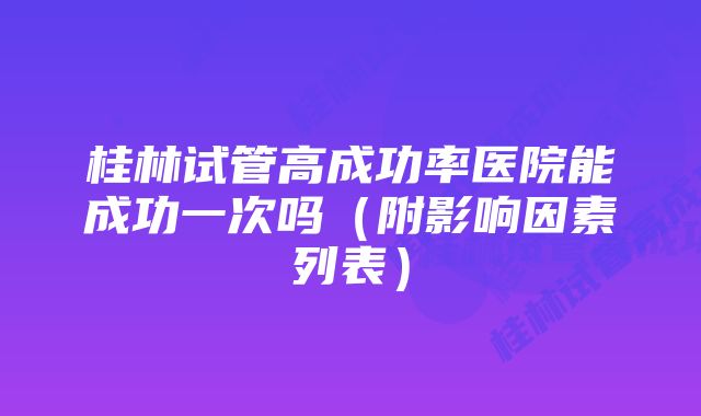 桂林试管高成功率医院能成功一次吗（附影响因素列表）