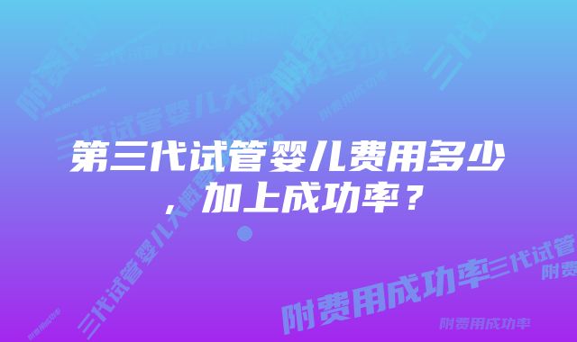 第三代试管婴儿费用多少，加上成功率？