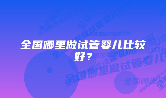 全国哪里做试管婴儿比较好？