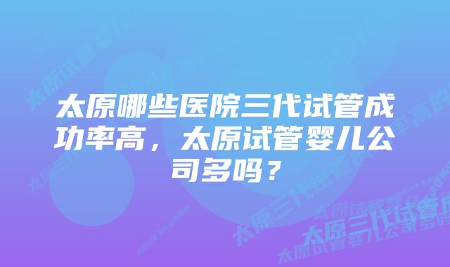 太原哪些医院三代试管成功率高，太原试管婴儿公司多吗？