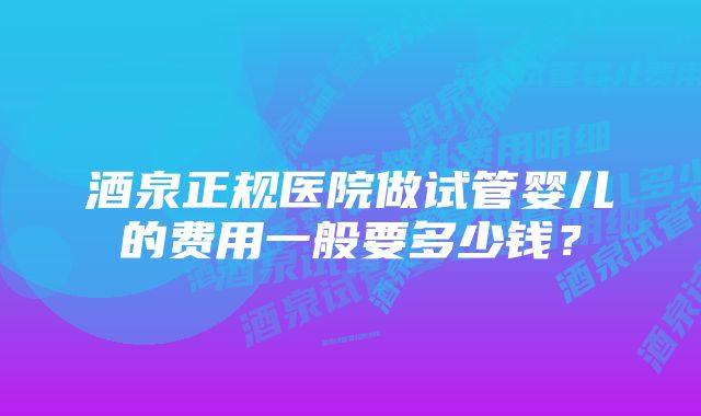 酒泉正规医院做试管婴儿的费用一般要多少钱？