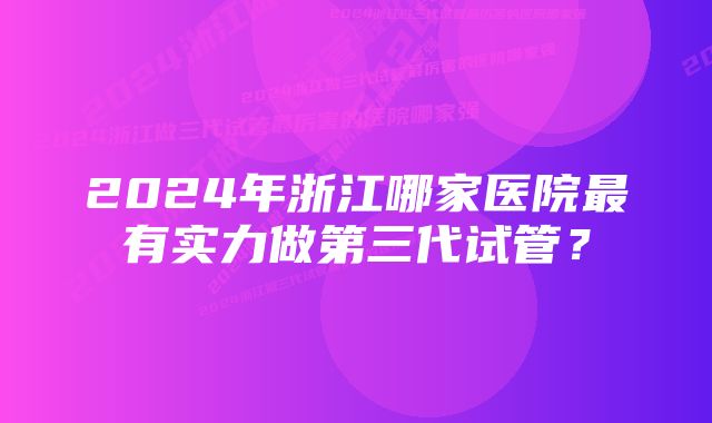 2024年浙江哪家医院最有实力做第三代试管？