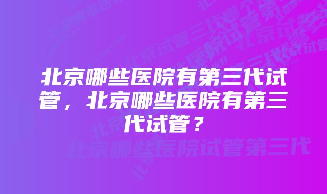 北京哪些医院有第三代试管，北京哪些医院有第三代试管？