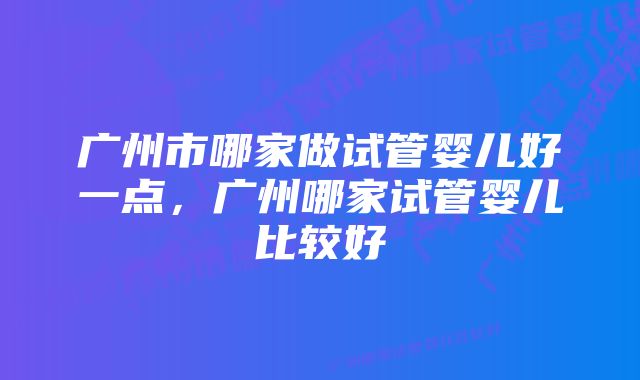 广州市哪家做试管婴儿好一点，广州哪家试管婴儿比较好