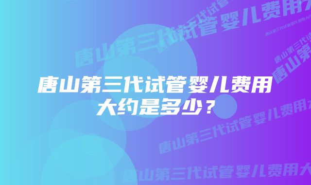 唐山第三代试管婴儿费用大约是多少？