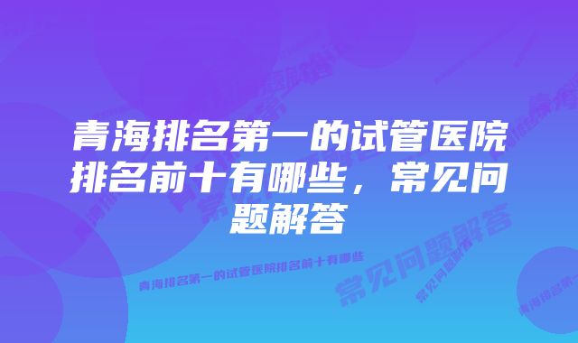 青海排名第一的试管医院排名前十有哪些，常见问题解答