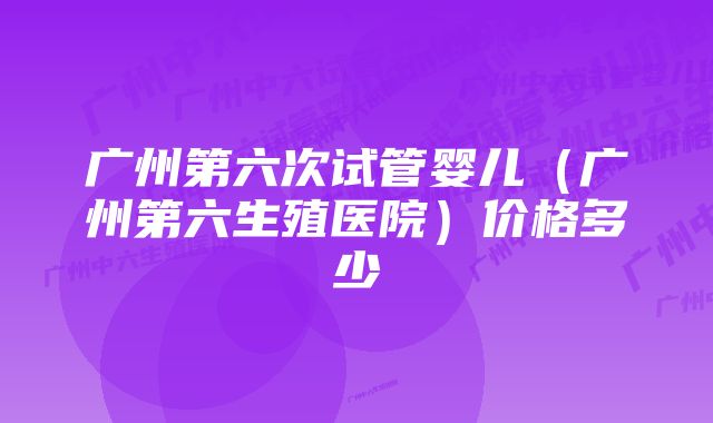 广州第六次试管婴儿（广州第六生殖医院）价格多少