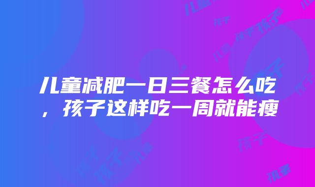 儿童减肥一日三餐怎么吃，孩子这样吃一周就能瘦