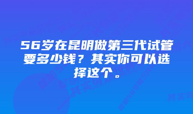 56岁在昆明做第三代试管要多少钱？其实你可以选择这个。