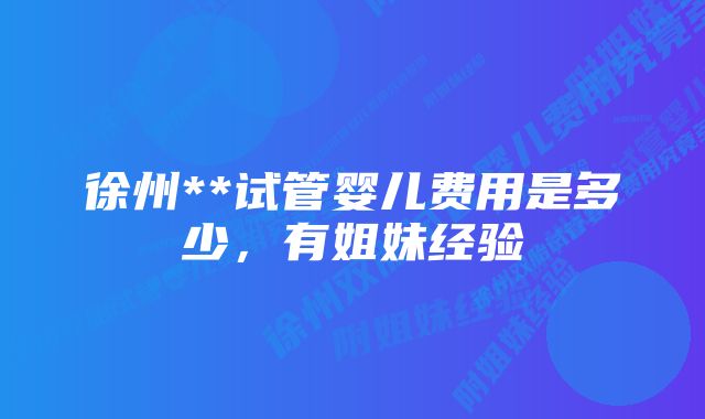 徐州**试管婴儿费用是多少，有姐妹经验