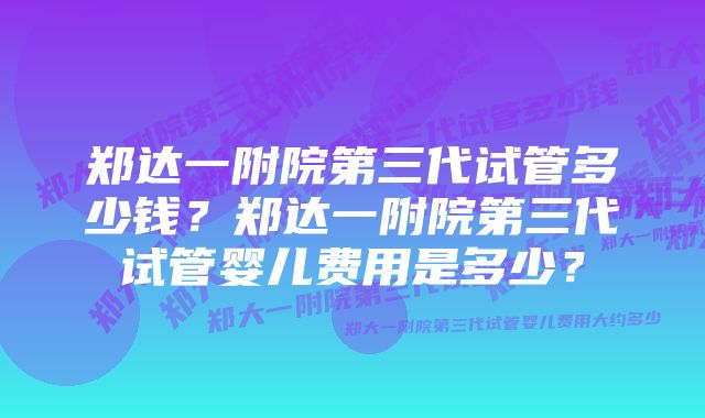 郑达一附院第三代试管多少钱？郑达一附院第三代试管婴儿费用是多少？