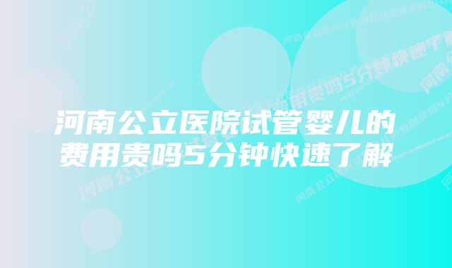 河南公立医院试管婴儿的费用贵吗5分钟快速了解