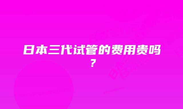 日本三代试管的费用贵吗？