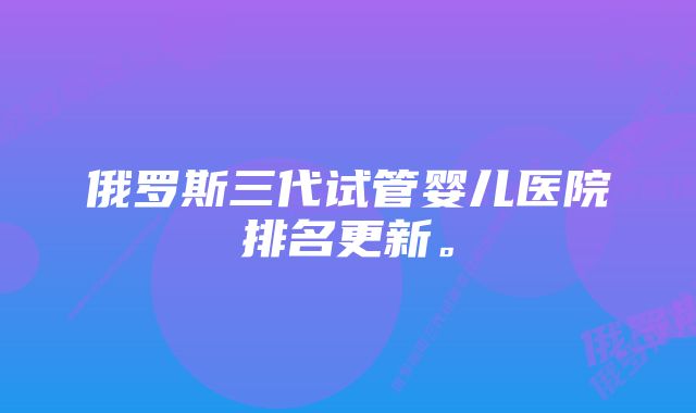 俄罗斯三代试管婴儿医院排名更新。