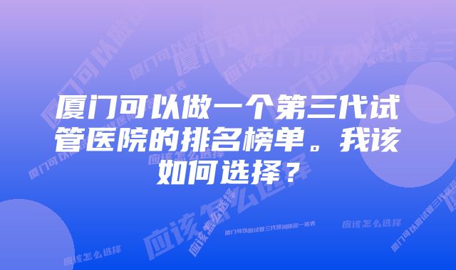 厦门可以做一个第三代试管医院的排名榜单。我该如何选择？