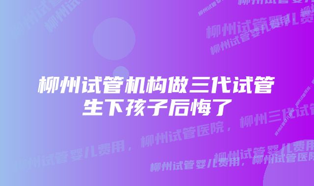 柳州试管机构做三代试管生下孩子后悔了