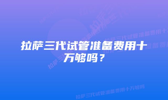 拉萨三代试管准备费用十万够吗？