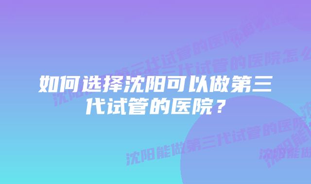 如何选择沈阳可以做第三代试管的医院？