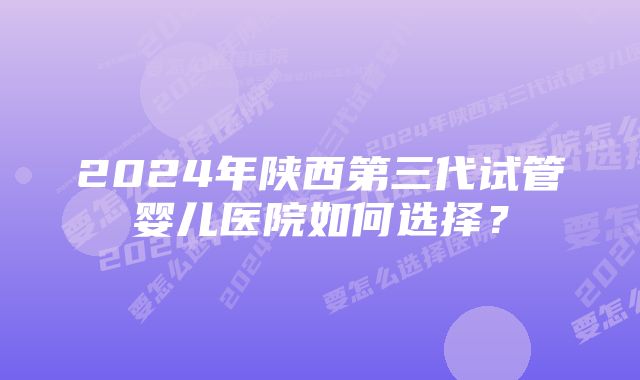 2024年陕西第三代试管婴儿医院如何选择？