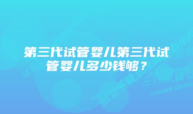 第三代试管婴儿第三代试管婴儿多少钱够？