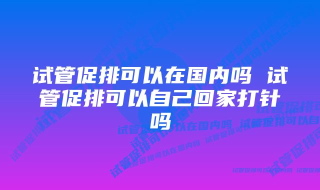 试管促排可以在国内吗 试管促排可以自己回家打针吗