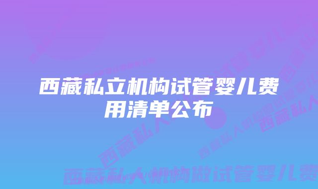 西藏私立机构试管婴儿费用清单公布