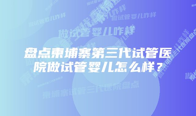 盘点柬埔寨第三代试管医院做试管婴儿怎么样？