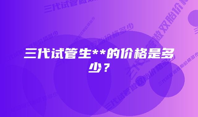 三代试管生**的价格是多少？