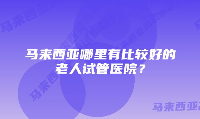 马来西亚哪里有比较好的老人试管医院？