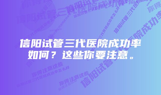 信阳试管三代医院成功率如何？这些你要注意。