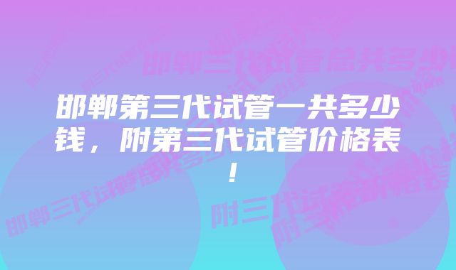 邯郸第三代试管一共多少钱，附第三代试管价格表！