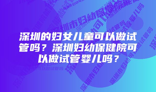 深圳的妇女儿童可以做试管吗？深圳妇幼保健院可以做试管婴儿吗？