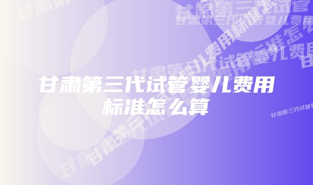 甘肃第三代试管婴儿费用标准怎么算