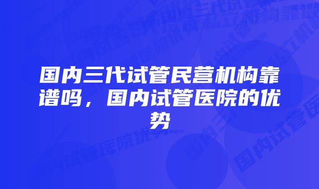 国内三代试管民营机构靠谱吗，国内试管医院的优势