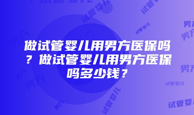 做试管婴儿用男方医保吗？做试管婴儿用男方医保吗多少钱？