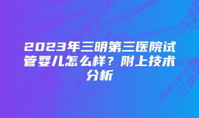 2023年三明第三医院试管婴儿怎么样？附上技术分析