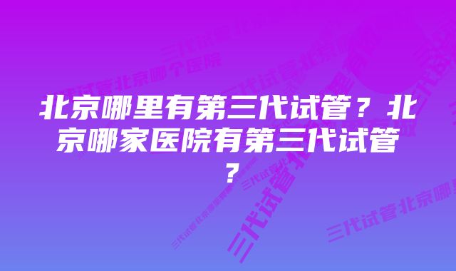 北京哪里有第三代试管？北京哪家医院有第三代试管？