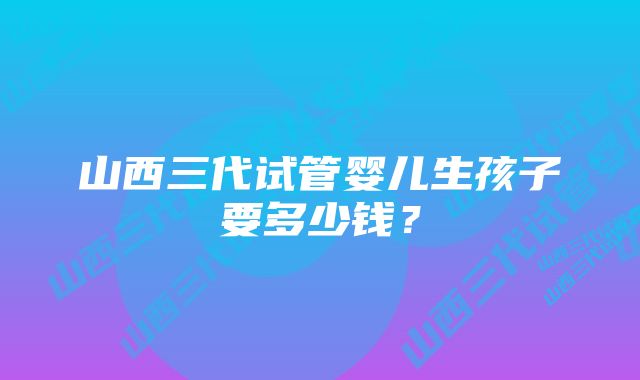 山西三代试管婴儿生孩子要多少钱？