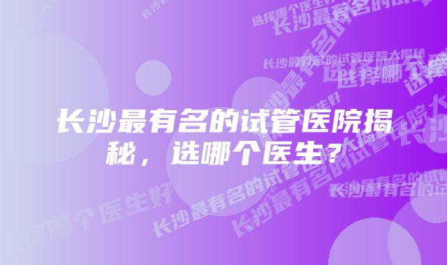 长沙最有名的试管医院揭秘，选哪个医生？