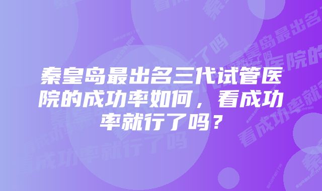 秦皇岛最出名三代试管医院的成功率如何，看成功率就行了吗？